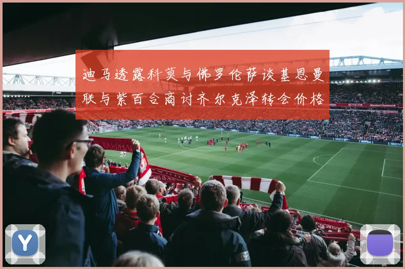 迪马透露科莫与佛罗伦萨谈基恩曼联与紫百合商讨齐尔克泽转会价格
