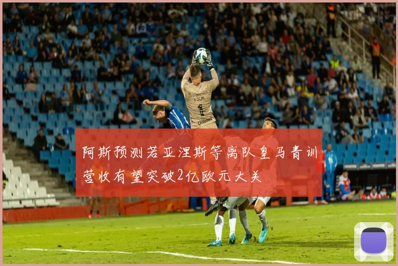 阿斯预测若亚涅斯等离队皇马青训营收有望突破2亿欧元大关