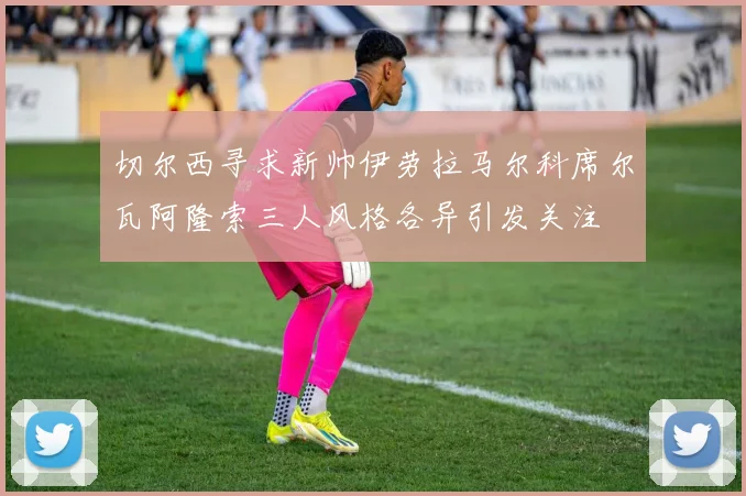 切尔西寻求新帅伊劳拉马尔科席尔瓦阿隆索三人风格各异引发关注
