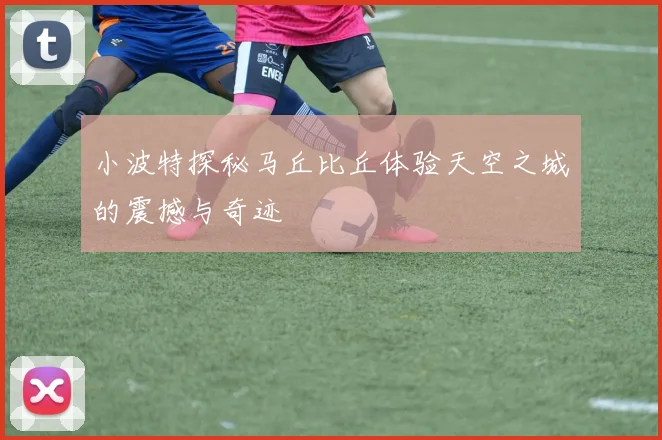 小波特探秘马丘比丘体验天空之城的震撼与奇迹