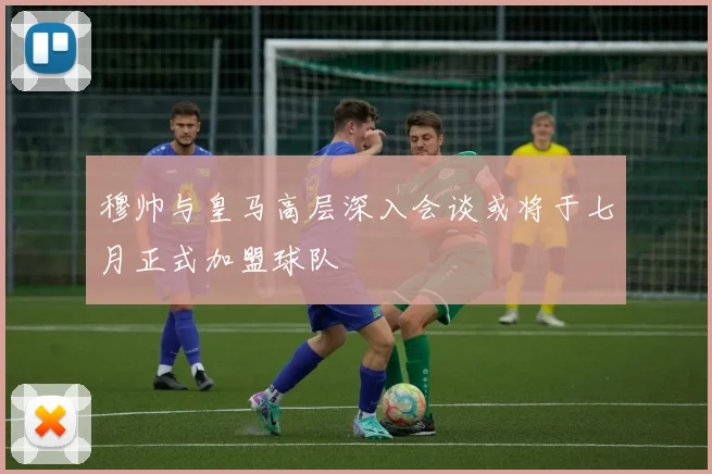 穆帅与皇马高层深入会谈或将于七月正式加盟球队