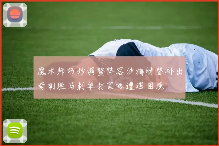魔术师巧妙调整阵容沙梅特替补出奇制胜马刺单打策略遭遇困境
