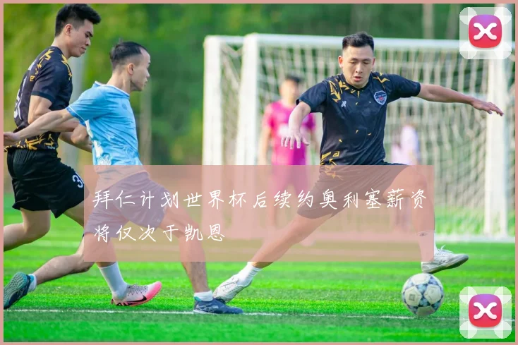 拜仁计划世界杯后续约奥利塞薪资将仅次于凯恩