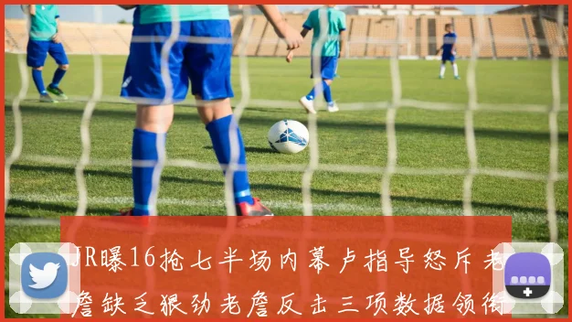 JR曝16抢七半场内幕卢指导怒斥老詹缺乏狠劲老詹反击三项数据领衔全场