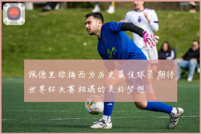 佩德里称梅西为历史最佳球员期待世界杯决赛相遇的美好梦想