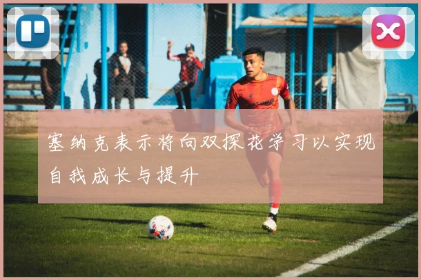 塞纳克表示将向双探花学习以实现自我成长与提升