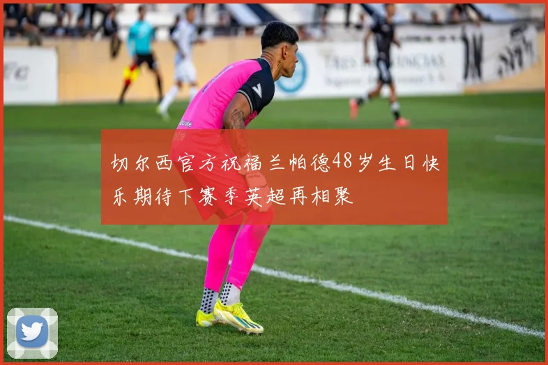 切尔西官方祝福兰帕德48岁生日快乐期待下赛季英超再相聚