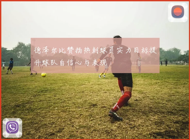 德泽尔比赞扬热刺球员实力目标提升球队自信心与表现