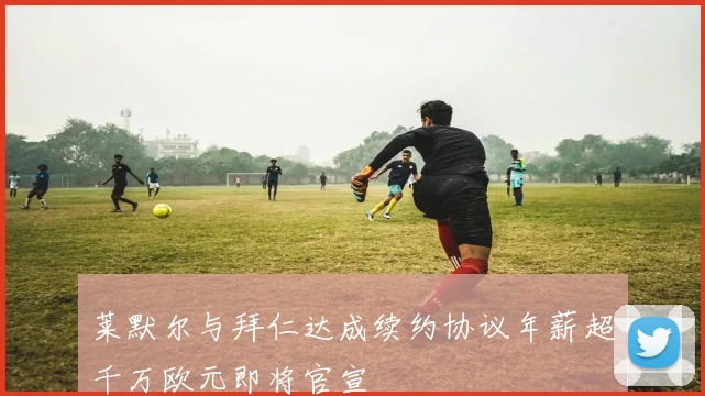 莱默尔与拜仁达成续约协议年薪超千万欧元即将官宣