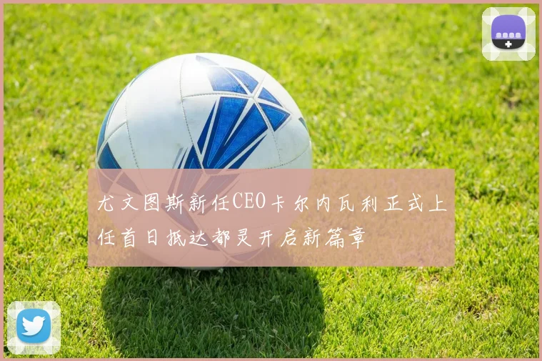 尤文图斯新任CEO卡尔内瓦利正式上任首日抵达都灵开启新篇章