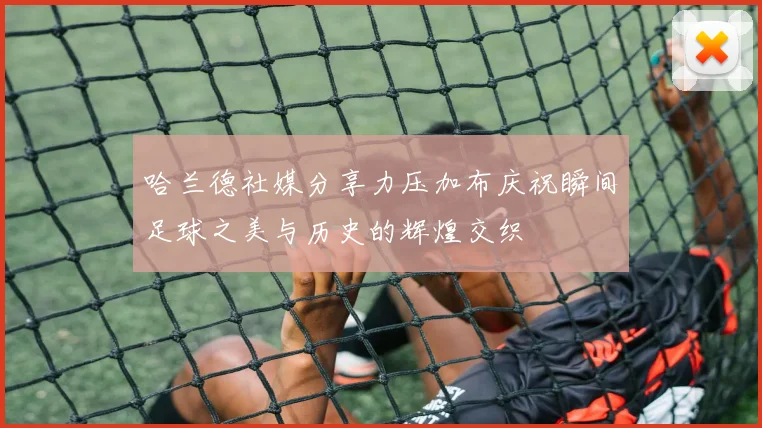 哈兰德社媒分享力压加布庆祝瞬间足球之美与历史的辉煌交织