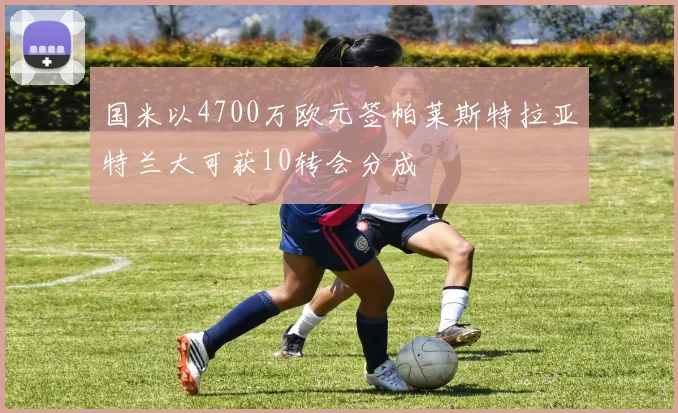 国米以4700万欧元签帕莱斯特拉亚特兰大可获10转会分成