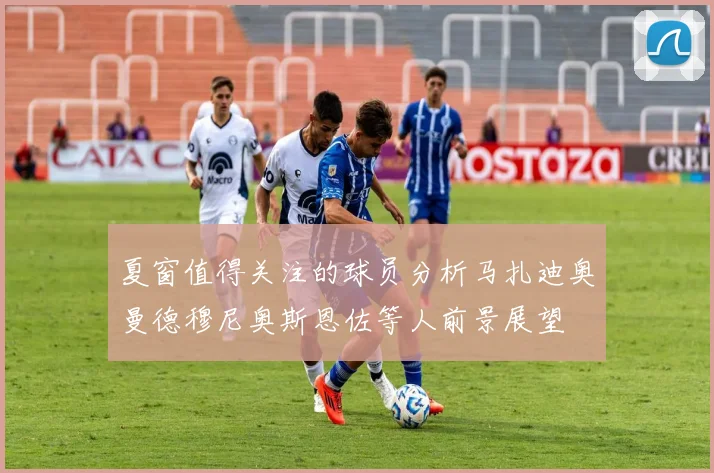 夏窗值得关注的球员分析马扎迪奥曼德穆尼奥斯恩佐等人前景展望
