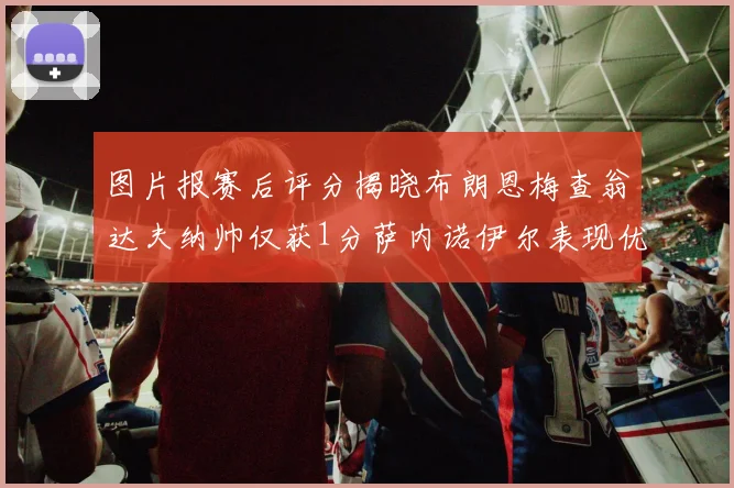图片报赛后评分揭晓布朗恩梅查翁达夫纳帅仅获1分萨内诺伊尔表现优异获3分