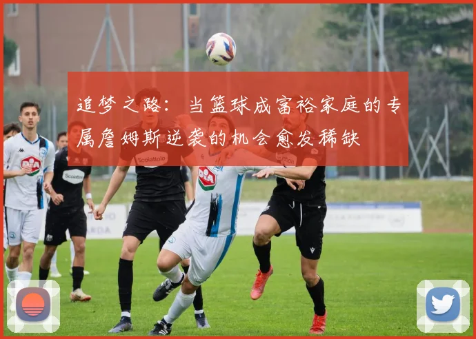 追梦之路：当篮球成富裕家庭的专属詹姆斯逆袭的机会愈发稀缺