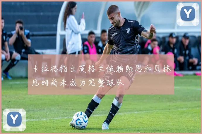 卡拉格指出英格兰依赖凯恩和贝林厄姆尚未成为完整球队