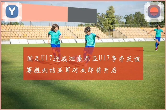 国足U17迎战坦桑尼亚U17争夺友谊赛胜利的亚军对决即将开启