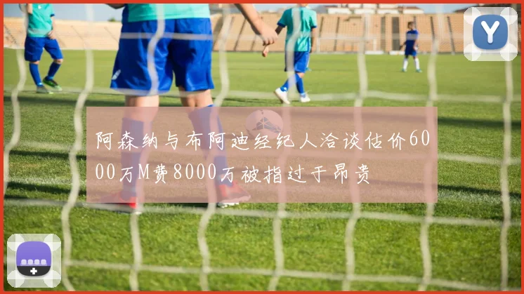 阿森纳与布阿迪经纪人洽谈估价6000万M费8000万被指过于昂贵