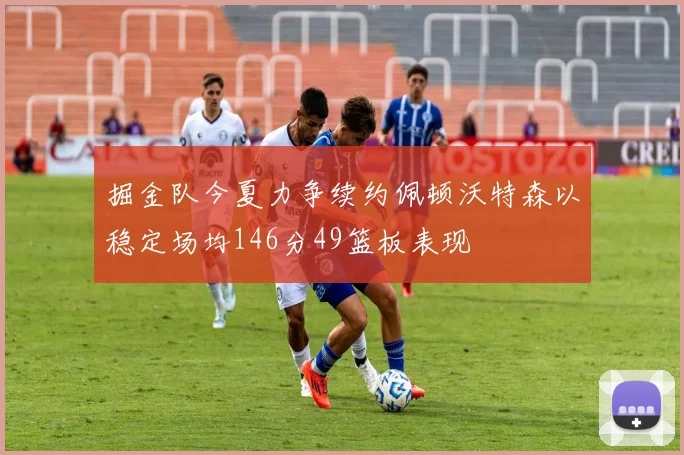 掘金队今夏力争续约佩顿沃特森以稳定场均146分49篮板表现