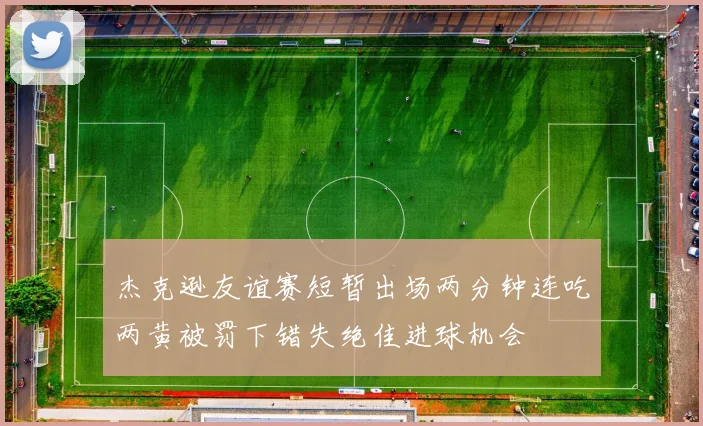 杰克逊友谊赛短暂出场两分钟连吃两黄被罚下错失绝佳进球机会