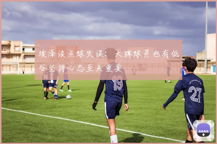 埃泽谈点球失误：大牌球员也有低谷坚持心态至关重要