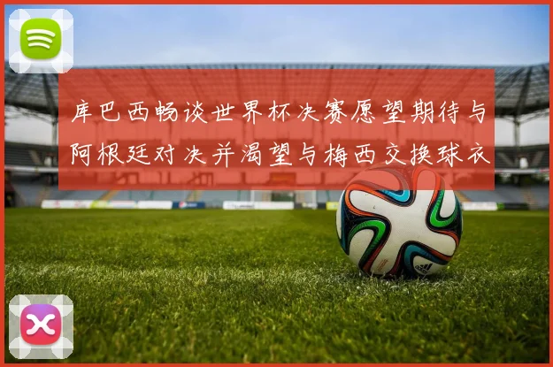 库巴西畅谈世界杯决赛愿望期待与阿根廷对决并渴望与梅西交换球衣